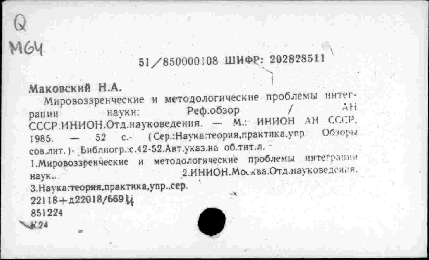 ﻿М6Ч
51/850000108 ШИФР: 20282851
Маковский Н.А.
Мировоззренческие и методологические проблемы рации	науки:	Реф.обзор	/
СССР.ИНИОН.Отд.науковедения. — М.: ИНИОН АН 1985.	—	52	с.- (Сер.:Наука:теория,практпка.упр.
1
ннтег-
АН
СССР, Обзоры
сов.лит. )■ Библиогр.:с.42-52.Авт.указ.на об.тит.л.
1.Мировоззренческие и методологические проблемы интеграции науК„	г.ИНИОН.Мсклва.Отд.науковедсигя.
З.Наука.-геория.практика,упр..сер.
22118-НД22О18/669 Ц
851224
ХК24